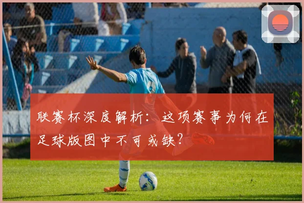 联赛杯深度解析:这项赛事为何在足球版图中不可或缺?