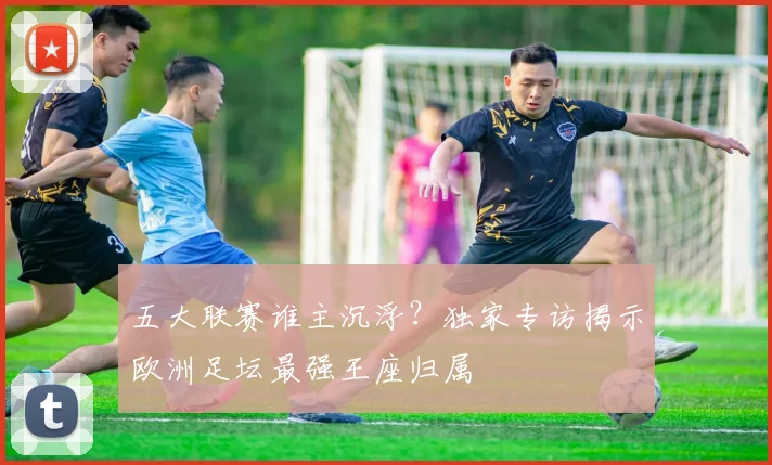 五大联赛谁主沉浮？独家专访揭示欧洲足坛最强王座归属
