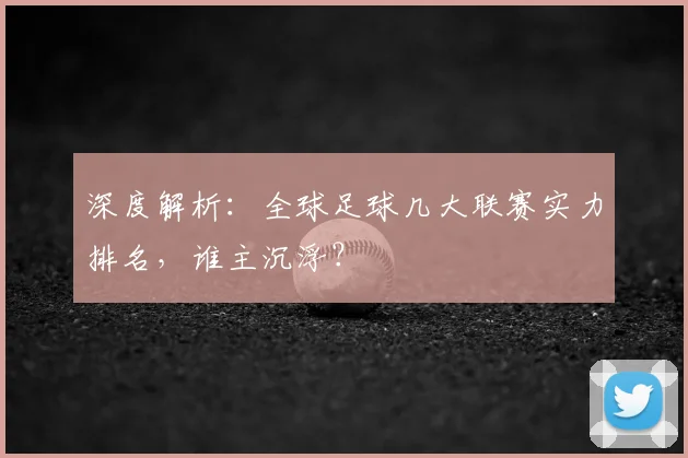 深度解析:全球足球几大联赛实力排名,谁主沉浮?